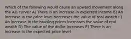 Which of the following would cause an upward movement along the AD curve? A) There is an increase in expected income B) An increase in the price level decreases the value of real wealth C) An increase in the housing prices increases the value of real wealth D) The value of the dollar increases E) There is an increase in the expected price level