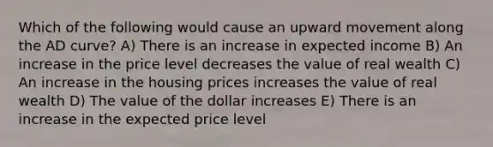 Which of the following would cause an upward movement along the AD curve? A) There is an increase in expected income B) An increase in the price level decreases the value of real wealth C) An increase in the housing prices increases the value of real wealth D) The value of the dollar increases E) There is an increase in the expected price level