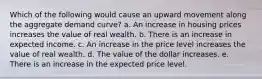 Which of the following would cause an upward movement along the aggregate demand curve? a. An increase in housing prices increases the value of real wealth. b. There is an increase in expected income. c. An increase in the price level increases the value of real wealth. d. The value of the dollar increases. e. There is an increase in the expected price level.