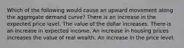 Which of the following would cause an upward movement along the aggregate demand curve? There is an increase in the expected price level. The value of the dollar increases. There is an increase in expected income. An increase in housing prices increases the value of real wealth. An increase in the price level.