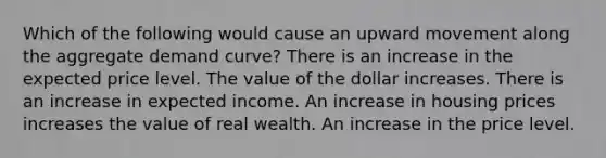 Which of the following would cause an upward movement along the aggregate demand curve? There is an increase in the expected price level. The value of the dollar increases. There is an increase in expected income. An increase in housing prices increases the value of real wealth. An increase in the price level.