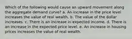 Which of the following would cause an upward movement along the aggregate demand curve? a. An increase in the price level increases the value of real wealth. b. The value of the dollar increases. c. There is an increase in expected income. d. There is an increase in the expected price level. e. An increase in housing prices increases the value of real wealth.