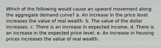 Which of the following would cause an upward movement along the aggregate demand curve? a. An increase in the price level increases the value of real wealth. b. The value of the dollar increases. c. There is an increase in expected income. d. There is an increase in the expected price level. e. An increase in housing prices increases the value of real wealth.