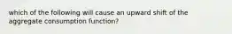 which of the following will cause an upward shift of the aggregate consumption function?