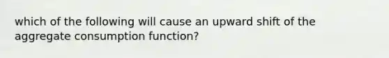 which of the following will cause an upward shift of the aggregate consumption function?