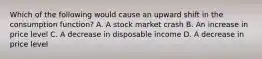 Which of the following would cause an upward shift in the consumption function? A. A stock market crash B. An increase in price level C. A decrease in disposable income D. A decrease in price level