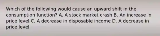 Which of the following would cause an upward shift in the consumption function? A. A stock market crash B. An increase in price level C. A decrease in disposable income D. A decrease in price level