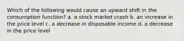 Which of the following would cause an upward shift in the consumption function? a. a stock market crash b. an increase in the price level c. a decrease in disposable income d. a decrease in the price level