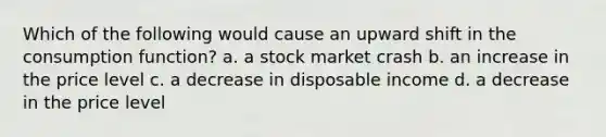 Which of the following would cause an upward shift in the consumption function? a. a stock market crash b. an increase in the price level c. a decrease in disposable income d. a decrease in the price level