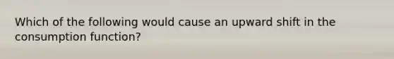 Which of the following would cause an upward shift in the consumption function?