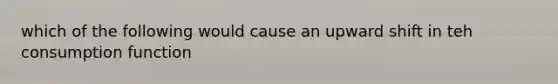 which of the following would cause an upward shift in teh consumption function