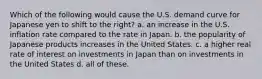 Which of the following would cause the U.S. demand curve for Japanese yen to shift to the right? a. an increase in the U.S. inflation rate compared to the rate in Japan. b. the popularity of Japanese products increases in the United States. c. a higher real rate of interest on investments in Japan than on investments in the United States d. all of these.