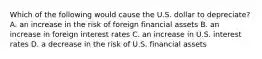 Which of the following would cause the U.S. dollar to​ depreciate? A. an increase in the risk of foreign financial assets B. an increase in foreign interest rates C. an increase in U.S. interest rates D. a decrease in the risk of U.S. financial assets