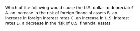 Which of the following would cause the U.S. dollar to​ depreciate? A. an increase in the risk of foreign financial assets B. an increase in foreign interest rates C. an increase in U.S. interest rates D. a decrease in the risk of U.S. financial assets