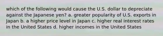 which of the following would cause the U.S. dollar to depreciate against the Japanese yen? a. greater popularity of U.S. exports in Japan b. a higher price level in Japan c. higher real interest rates in the United States d. higher incomes in the United States