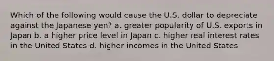 Which of the following would cause the U.S. dollar to depreciate against the Japanese yen? a. greater popularity of U.S. exports in Japan b. a higher price level in Japan c. higher real interest rates in the United States d. higher incomes in the United States