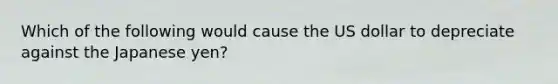 Which of the following would cause the US dollar to depreciate against the Japanese yen?