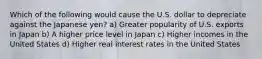 Which of the following would cause the U.S. dollar to depreciate against the Japanese yen? a) Greater popularity of U.S. exports in Japan b) A higher price level in Japan c) Higher incomes in the United States d) Higher real interest rates in the United States