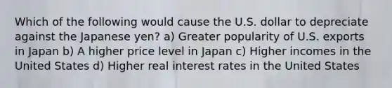 Which of the following would cause the U.S. dollar to depreciate against the Japanese yen? a) Greater popularity of U.S. exports in Japan b) A higher price level in Japan c) Higher incomes in the United States d) Higher real interest rates in the United States