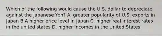 Which of the following would cause the U.S. dollar to depreciate against the Japanese Yen? A. greater popularity of U.S. exports in Japan B A higher price level in Japan C. higher real interest rates in the united states D. higher incomes in the United States