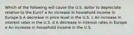 Which of the following will cause the U.S. dollar to depreciate relative to the Euro? a An increase in household income in Europe b A decrease in price level in the U.S. c An increase in interest rates in the U.S. d A decrease in interest rates in Europe e An increase in household income in the U.S.