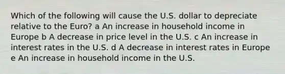 Which of the following will cause the U.S. dollar to depreciate relative to the Euro? a An increase in household income in Europe b A decrease in price level in the U.S. c An increase in interest rates in the U.S. d A decrease in interest rates in Europe e An increase in household income in the U.S.