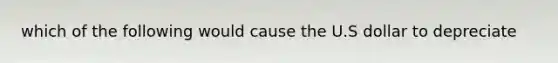 which of the following would cause the U.S dollar to depreciate