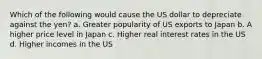 Which of the following would cause the US dollar to depreciate against the yen? a. Greater popularity of US exports to Japan b. A higher price level in Japan c. Higher real interest rates in the US d. Higher incomes in the US