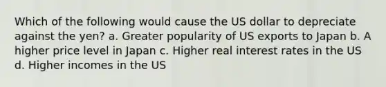 Which of the following would cause the US dollar to depreciate against the yen? a. Greater popularity of US exports to Japan b. A higher price level in Japan c. Higher real interest rates in the US d. Higher incomes in the US