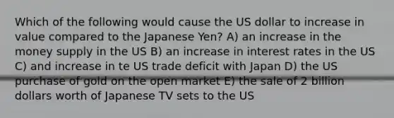 Which of the following would cause the US dollar to increase in value compared to the Japanese Yen? A) an increase in the money supply in the US B) an increase in interest rates in the US C) and increase in te US trade deficit with Japan D) the US purchase of gold on the open market E) the sale of 2 billion dollars worth of Japanese TV sets to the US