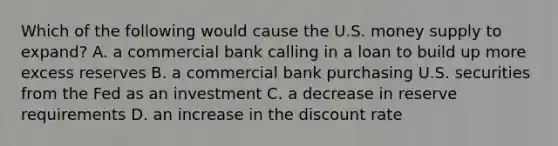 Which of the following would cause the U.S. money supply to expand? A. a commercial bank calling in a loan to build up more excess reserves B. a commercial bank purchasing U.S. securities from the Fed as an investment C. a decrease in reserve requirements D. an increase in the discount rate