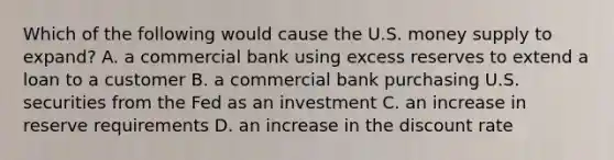 Which of the following would cause the U.S. money supply to expand? A. a commercial bank using excess reserves to extend a loan to a customer B. a commercial bank purchasing U.S. securities from the Fed as an investment C. an increase in reserve requirements D. an increase in the discount rate