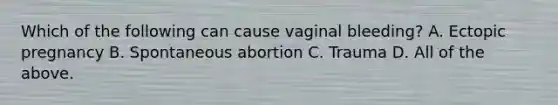 Which of the following can cause vaginal bleeding? A. Ectopic pregnancy B. Spontaneous abortion C. Trauma D. All of the above.