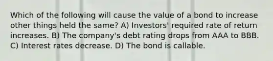 Which of the following will cause the value of a bond to increase other things held the same? A) Investors' required rate of return increases. B) The company's debt rating drops from AAA to BBB. C) Interest rates decrease. D) The bond is callable.