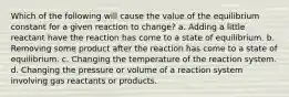 Which of the following will cause the value of the equilibrium constant for a given reaction to change? a. Adding a little reactant have the reaction has come to a state of equilibrium. b. Removing some product after the reaction has come to a state of equilibrium. c. Changing the temperature of the reaction system. d. Changing the pressure or volume of a reaction system involving gas reactants or products.