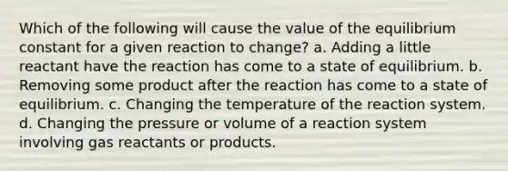 Which of the following will cause the value of the equilibrium constant for a given reaction to change? a. Adding a little reactant have the reaction has come to a state of equilibrium. b. Removing some product after the reaction has come to a state of equilibrium. c. Changing the temperature of the reaction system. d. Changing the pressure or volume of a reaction system involving gas reactants or products.