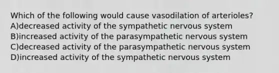 Which of the following would cause vasodilation of arterioles? A)decreased activity of the sympathetic <a href='https://www.questionai.com/knowledge/kThdVqrsqy-nervous-system' class='anchor-knowledge'>nervous system</a> B)increased activity of the parasympathetic nervous system C)decreased activity of the parasympathetic nervous system D)increased activity of the sympathetic nervous system