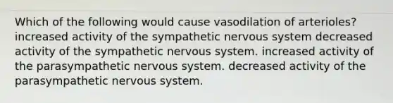 Which of the following would cause vasodilation of arterioles? increased activity of the sympathetic nervous system decreased activity of the sympathetic nervous system. increased activity of the parasympathetic nervous system. decreased activity of the parasympathetic nervous system.