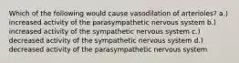 Which of the following would cause vasodilation of arterioles? a.) increased activity of the parasympathetic nervous system b.) increased activity of the sympathetic nervous system c.) decreased activity of the sympathetic nervous system d.) decreased activity of the parasympathetic nervous system