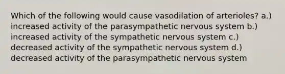 Which of the following would cause vasodilation of arterioles? a.) increased activity of the parasympathetic nervous system b.) increased activity of the sympathetic nervous system c.) decreased activity of the sympathetic nervous system d.) decreased activity of the parasympathetic nervous system