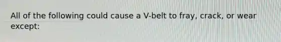 All of the following could cause a V-belt to fray, crack, or wear except: