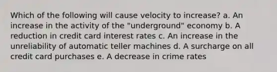 Which of the following will cause velocity to increase? a. An increase in the activity of the "underground" economy b. A reduction in credit card interest rates c. An increase in the unreliability of automatic teller machines d. A surcharge on all credit card purchases e. A decrease in crime rates