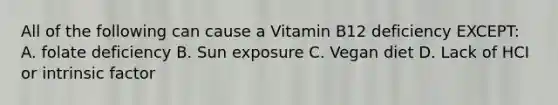 All of the following can cause a Vitamin B12 deficiency EXCEPT: A. folate deficiency B. Sun exposure C. Vegan diet D. Lack of HCI or intrinsic factor