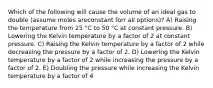 Which of the following will cause the volume of an ideal gas to double (assume moles areconstant forr all options)? A) Raising the temperature from 25 °C to 50 °C at constant pressure. B) Lowering the Kelvin temperature by a factor of 2 at constant pressure. C) Raising the Kelvin temperature by a factor of 2 while decreasing the pressure by a factor of 2. D) Lowering the Kelvin temperature by a factor of 2 while increasing the pressure by a factor of 2. E) Doubling the pressure while increasing the Kelvin temperature by a factor of 4