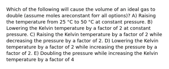 Which of the following will cause the volume of an ideal gas to double (assume moles areconstant forr all options)? A) Raising the temperature from 25 °C to 50 °C at constant pressure. B) Lowering the Kelvin temperature by a factor of 2 at constant pressure. C) Raising the Kelvin temperature by a factor of 2 while decreasing the pressure by a factor of 2. D) Lowering the Kelvin temperature by a factor of 2 while increasing the pressure by a factor of 2. E) Doubling the pressure while increasing the Kelvin temperature by a factor of 4