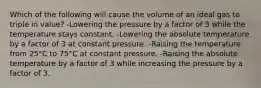 Which of the following will cause the volume of an ideal gas to triple in value? -Lowering the pressure by a factor of 3 while the temperature stays constant. -Lowering the absolute temperature by a factor of 3 at constant pressure. -Raising the temperature from 25°C to 75°C at constant pressure. -Raising the absolute temperature by a factor of 3 while increasing the pressure by a factor of 3.