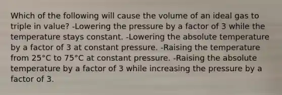 Which of the following will cause the volume of an ideal gas to triple in value? -Lowering the pressure by a factor of 3 while the temperature stays constant. -Lowering the absolute temperature by a factor of 3 at constant pressure. -Raising the temperature from 25°C to 75°C at constant pressure. -Raising the absolute temperature by a factor of 3 while increasing the pressure by a factor of 3.