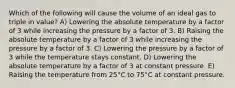 Which of the following will cause the volume of an ideal gas to triple in value? A) Lowering the absolute temperature by a factor of 3 while increasing the pressure by a factor of 3. B) Raising the absolute temperature by a factor of 3 while increasing the pressure by a factor of 3. C) Lowering the pressure by a factor of 3 while the temperature stays constant. D) Lowering the absolute temperature by a factor of 3 at constant pressure. E) Raising the temperature from 25°C to 75°C at constant pressure.