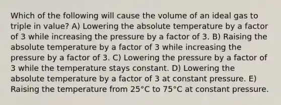 Which of the following will cause the volume of an ideal gas to triple in value? A) Lowering the absolute temperature by a factor of 3 while increasing the pressure by a factor of 3. B) Raising the absolute temperature by a factor of 3 while increasing the pressure by a factor of 3. C) Lowering the pressure by a factor of 3 while the temperature stays constant. D) Lowering the absolute temperature by a factor of 3 at constant pressure. E) Raising the temperature from 25°C to 75°C at constant pressure.