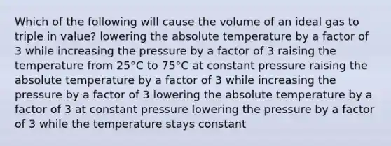 Which of the following will cause the volume of an ideal gas to triple in value? lowering the absolute temperature by a factor of 3 while increasing the pressure by a factor of 3 raising the temperature from 25°C to 75°C at constant pressure raising the absolute temperature by a factor of 3 while increasing the pressure by a factor of 3 lowering the absolute temperature by a factor of 3 at constant pressure lowering the pressure by a factor of 3 while the temperature stays constant